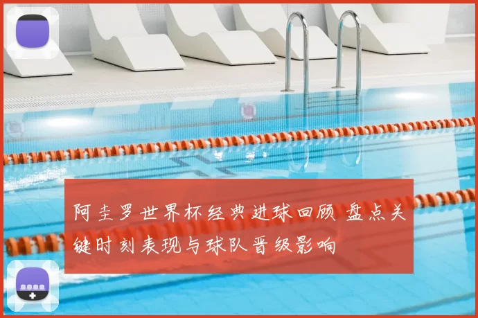 阿圭罗世界杯经典进球回顾 盘点关键时刻表现与球队晋级影响