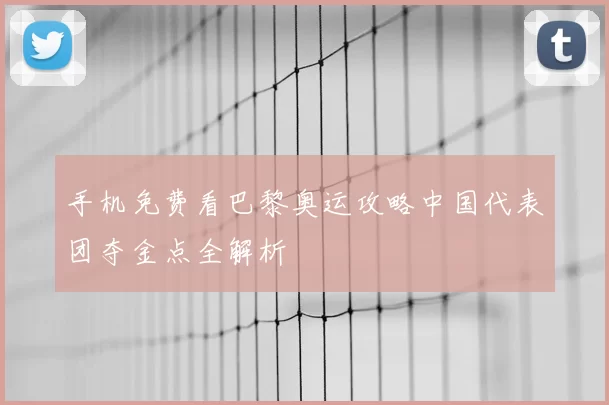 手机免费看巴黎奥运攻略中国代表团夺金点全解析