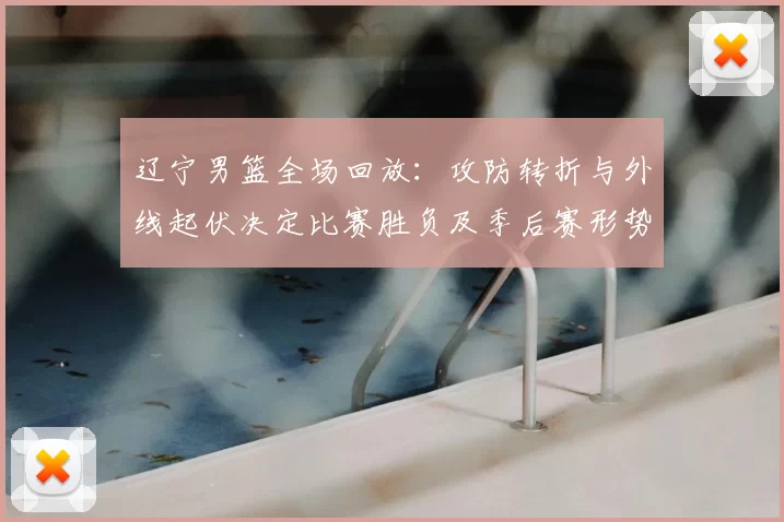 辽宁男篮全场回放：攻防转折与外线起伏决定比赛胜负及季后赛形势