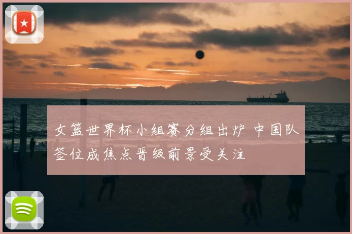 女篮世界杯小组赛分组出炉 中国队签位成焦点晋级前景受关注