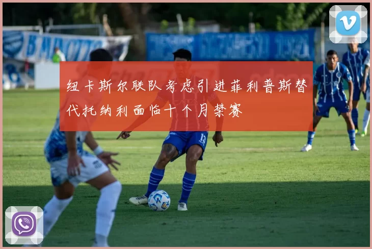 纽卡斯尔联队考虑引进菲利普斯替代托纳利面临十个月禁赛