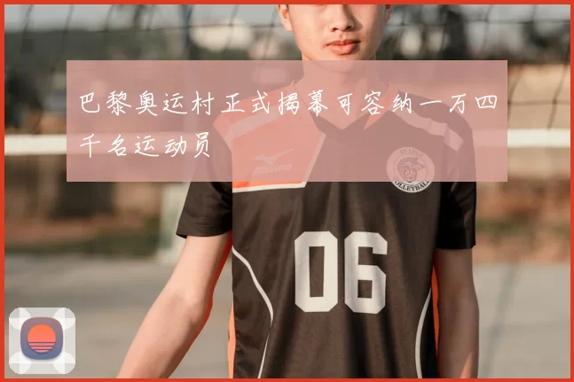 巴黎奥运村正式揭幕可容纳一万四千名运动员