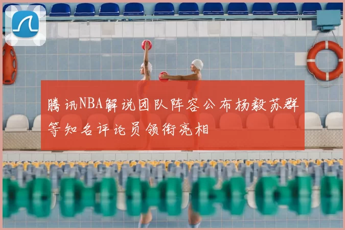 腾讯NBA解说团队阵容公布杨毅苏群等知名评论员领衔亮相