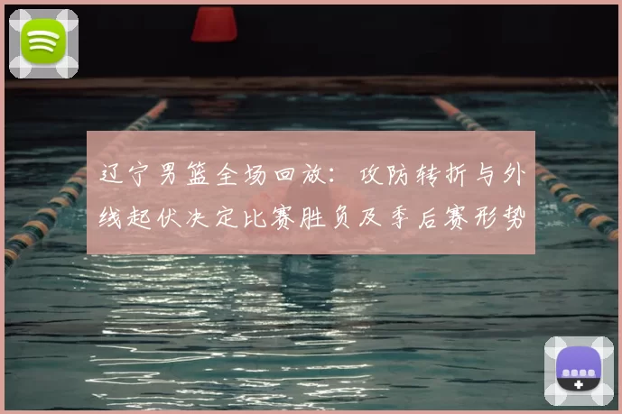 辽宁男篮全场回放：攻防转折与外线起伏决定比赛胜负及季后赛形势