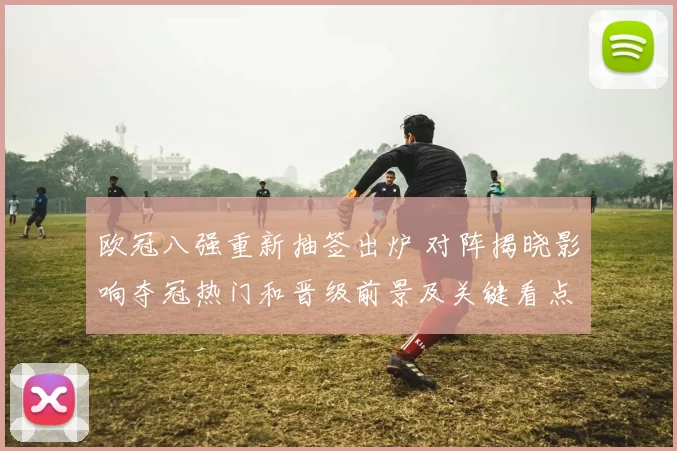 欧冠八强重新抽签出炉 对阵揭晓影响夺冠热门和晋级前景及关键看点