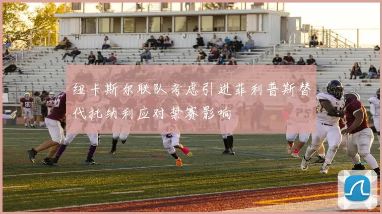 纽卡斯尔联队考虑引进菲利普斯替代托纳利应对禁赛影响