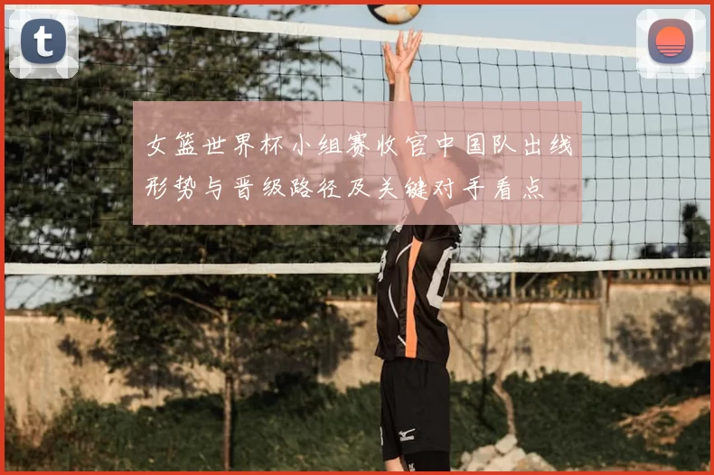 女篮世界杯小组赛收官中国队出线形势与晋级路径及关键对手看点