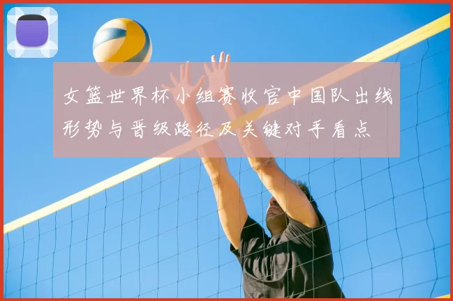 女篮世界杯小组赛收官中国队出线形势与晋级路径及关键对手看点