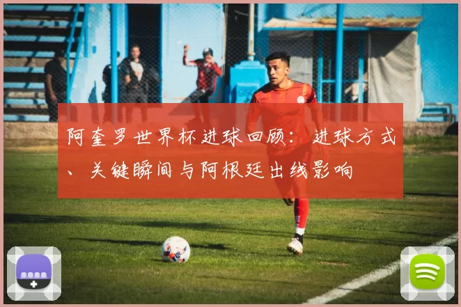 阿奎罗世界杯进球回顾:进球方式、关键瞬间与阿根廷出线影响