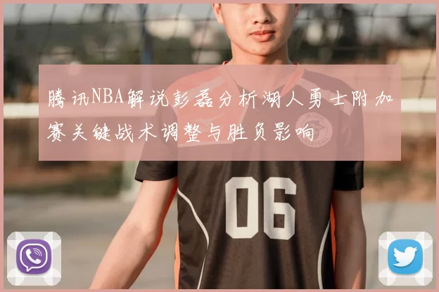 腾讯NBA解说彭磊分析湖人勇士附加赛关键战术调整与胜负影响