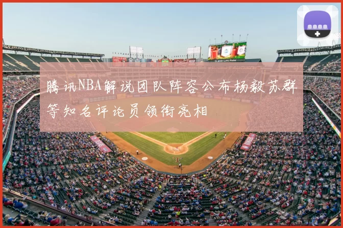 腾讯NBA解说团队阵容公布杨毅苏群等知名评论员领衔亮相