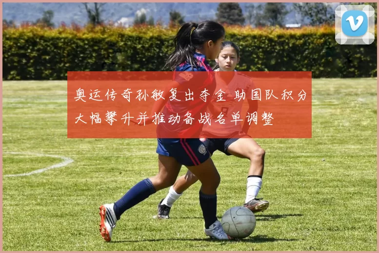 奥运传奇孙敏复出夺金 助国队积分大幅攀升并推动备战名单调整