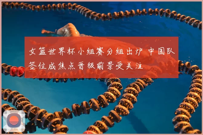女篮世界杯小组赛分组出炉 中国队签位成焦点晋级前景受关注