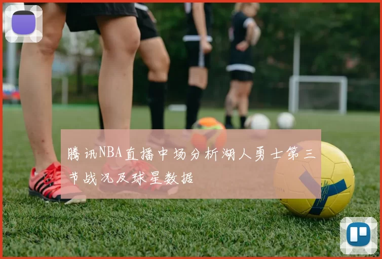 腾讯NBA直播中场分析湖人勇士第三节战况及球星数据