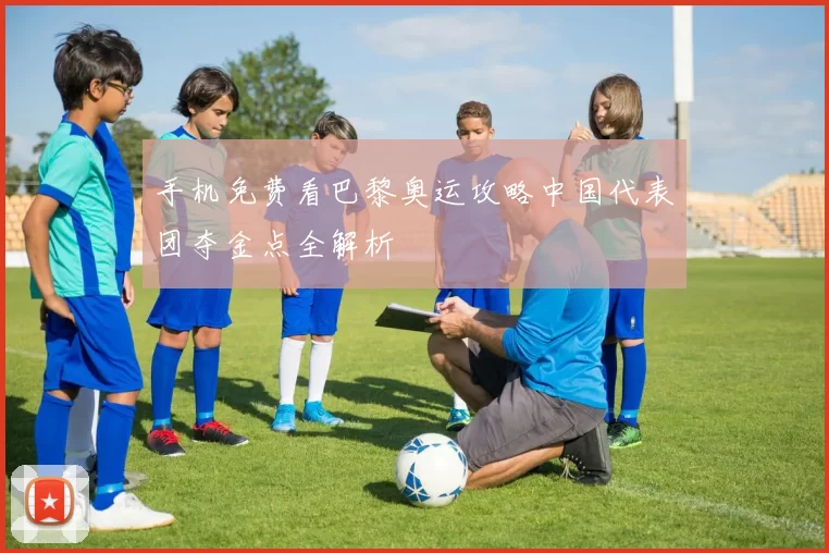 手机免费看巴黎奥运攻略中国代表团夺金点全解析