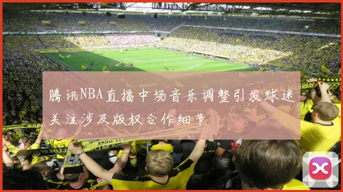 腾讯NBA直播中场音乐调整引发球迷关注涉及版权合作细节