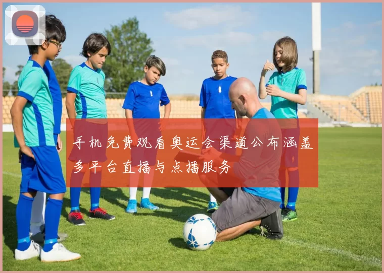 手机免费观看奥运会渠道公布涵盖多平台直播与点播服务