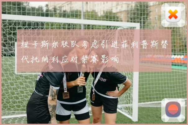 纽卡斯尔联队考虑引进菲利普斯替代托纳利应对禁赛影响