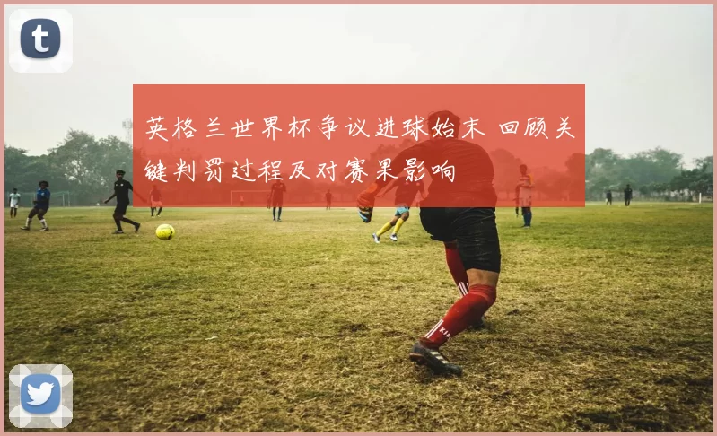 英格兰世界杯争议进球始末 回顾关键判罚过程及对赛果影响